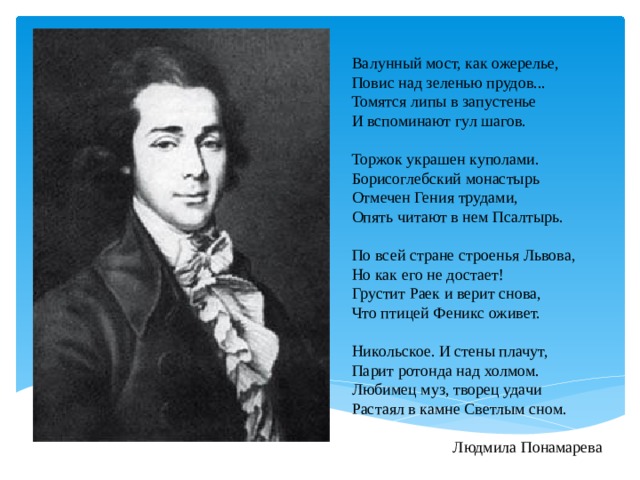 Валунный мост, как ожерелье,  Повис над зеленью прудов...  Томятся липы в запустенье  И вспоминают гул шагов.     Торжок украшен куполами.  Борисоглебский монастырь  Отмечен Гения трудами,  Опять читают в нем Псалтырь.     По всей стране строенья Львова,  Но как его не достает!  Грустит Раек и верит снова,  Что птицей Феникс оживет.     Никольское. И стены плачут,  Парит ротонда над холмом.  Любимец муз, творец удачи  Растаял в камне Светлым сном.   Людмила Понамарева   