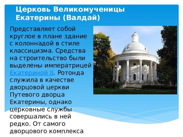 Церковь Великомученицы Екатерины (Валдай) Представляет собой круглое в плане здание с колоннадой в стиле классицизма. Средства на строительство были выделены императрицей Екатериной II . Ротонда служила в качестве дворцовой церкви Путевого дворца Екатерины, однако церковные службы совершались в ней редко. От самого дворцового комплекса уцелели отдельные перестроенные корпуса  