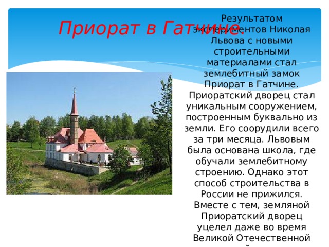 Приорат в Гатчине. Результатом экспериментов Николая Львова с новыми строительными материалами стал землебитный замок Приорат в Гатчине. Приоратский дворец стал уникальным сооружением, построенным буквально из земли. Его соорудили всего за три месяца. Львовым была основана школа, где обучали землебитному строению. Однако этот способ строительства в России не прижился. Вместе с тем, земляной Приоратский дворец уцелел даже во время Великой Отечественной войны. 