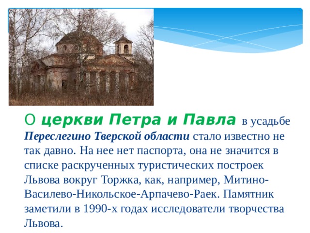 О церкви Петра и Павла  в усадьбе Переслегино Тверской области стало известно не так давно. На нее нет паспорта, она не значится в списке раскрученных туристических построек Львова вокруг Торжка, как, например, Митино-Василево-Никольское-Арпачево-Раек. Памятник заметили в 1990-х годах исследователи творчества Львова. 