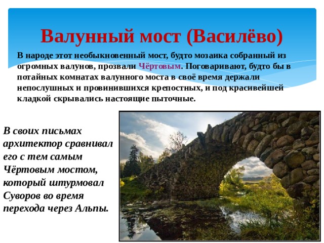 Валунный мост (Василёво) В народе этот необыкновенный мост, будто мозаика собранный из огромных валунов, прозвали Чёртовым . Поговаривают, будто бы в потайных комнатах валунного моста в своё время держали непослушных и провинившихся крепостных, и под красивейшей кладкой скрывались настоящие пыточные. В своих письмах архитектор сравнивал его с тем самым Чёртовым мостом, который штурмовал Суворов во время перехода через Альпы. 