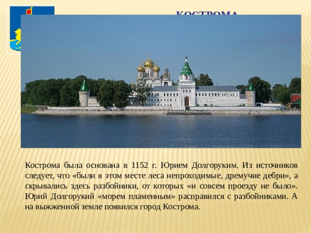 Кострома Кострома была основана в 1152 г. Юрием Долгоруким. Из источников следует, что «были в этом месте леса непроходимые, дремучие дебри», а скрывались здесь разбойники, от которых «и совсем проезду не было». Юрий Долгорукий «морем пламенным» расправился с разбойниками. А на выжженной земле появился город Кострома. 