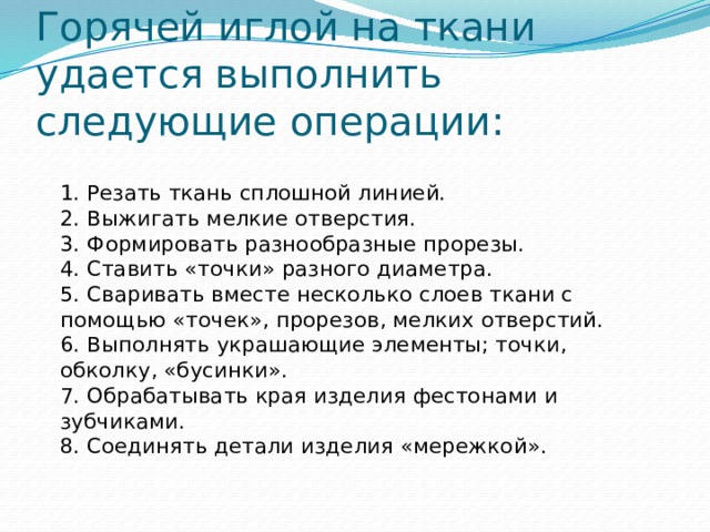 Горячей иглой на ткани удается выполнить следующие операции:   1. Резать ткань сплошной линией.  2. Выжигать мелкие отверстия.  3. Формировать разнообразные прорезы.  4. Ставить «точки» разного диаметра.  5. Сваривать вместе несколько слоев ткани с помощью «точек», прорезов, мелких отверстий.  6. Выполнять украшающие элементы; точки, обколку, «бусинки».  7. Обрабатывать края изделия фестонами и зубчиками.  8. Соединять детали изделия «мережкой».   