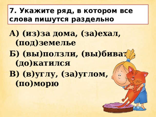 7. Укажите ряд, в котором все слова пишутся раздельно А) (из)за дома, (за)ехал, (под)земелье Б) (вы)ползли, (вы)бивать, (до)катился В) (в)углу, (за)углом, (по)морю 
