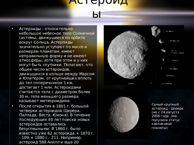 Астероиды Астероиды - относительно небольшое небесное тело Солнечной системы, движущееся по орбите вокруг Солнца. Астероиды значительно уступают по массе и размерам планетам, имеют неправильную форму и не имеют атмосферы, хотя при этом и у них могут быть спутники. Полагают, что общее число астероидов, движущихся в кольце между Марсом и Юпитером, от крупнейших вплоть до тел поперечником 1 км, достигает 1 млн. Астероидами считаются тела с диаметром более 30 м, тела меньшего размера называют метеороидами. После открытия в 1801 г. большой четверки астероидов (Церера, Паллада, Веста, Юиона). В течение последующих 40 лет поиски новых астероидов оставались безуспешными. В 1860 г. было известно уже 62 астероида, к 1870 г. - 109, к 1880 г.- 211. Например, астероид 588 Ахилл и еще 20 астероидов (их называют троянцами) движется почти точно по орбите Юпитера; астероид 2060 Хирон - наиболее удаленный от Солнца. Более 80 астероидов обнаружено вблизи Земли. Самый крупный астероид - Церера (но с 24 августа 2006 года она получила статус карликовой планеты) 