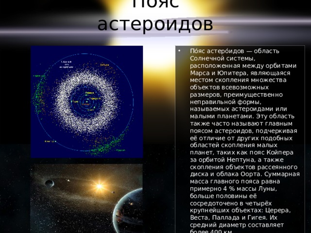 Пояс астероидов По́яс астеро́идов — область Солнечной системы, расположенная между орбитами Марса и Юпитера, являющаяся местом скопления множества объектов всевозможных размеров, преимущественно неправильной формы, называемых астероидами или малыми планетами. Эту область также часто называют главным поясом астероидов, подчеркивая её отличие от других подобных областей скопления малых планет, таких как пояс Койпера за орбитой Нептуна, а также скопления объектов рассеянного диска и облака Оорта. Суммарная масса главного пояса равна примерно 4 % массы Луны, больше половины её сосредоточено в четырёх крупнейших объектах: Церера, Веста, Паллада и Гигея. Их средний диаметр составляет более 400 км. 