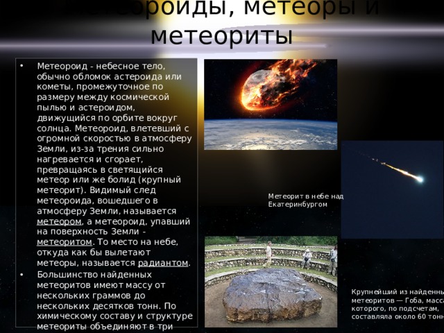 Метеороиды, метеоры и метеориты Метеороид - небесное тело, обычно обломок астероида или кометы, промежуточное по размеру между космической пылью и астероидом, движущийся по орбите вокруг солнца. Метеороид, влетевший с огромной скоростью в атмосферу Земли, из-за трения сильно нагревается и сгорает, превращаясь в светящийся метеор или же болид (крупный метеорит). Видимый след метеороида, вошедшего в атмосферу Земли, называется метеором , а метеороид, упавший на поверхность Земли - метеоритом . То место на небе, откуда как бы вылетают метеоры, называется радиантом . Большинство найденных метеоритов имеют массу от нескольких граммов до нескольких десятков тонн. По химическому составу и структуре метеориты объединяют в три основные группы: каменные (аэролиты), железокаменные (сидеролиты) и железные (сидериты). Метеорит в небе над Екатеринбургом Крупнейший из найденных метеоритов — Гоба, масса которого, по подсчетам, составляла около 60 тонн 