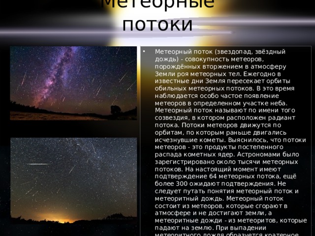 Метеорные потоки Метеорный поток (звездопад, звёздный дождь) - совокупность метеоров, порождённых вторжением в атмосферу Земли роя метеорных тел. Ежегодно в известные дни Земля пересекает орбиты обильных метеорных потоков. В это время наблюдается особо частое появление метеоров в определенном участке неба. Метеорный поток называют по имени того созвездия, в котором расположен радиант потока. Потоки метеоров движутся по орбитам, по которым раньше двигались исчезнувшие кометы. Выяснилось, что потоки метеоров - это продукты постепенного распада кометных ядер. Астрономами было зарегистрировано около тысячи метеорных потоков. На настоящий момент имеют подтверждение 64 метеорных потока, ещё более 300 ожидают подтверждения. Не следует путать понятия метеорный поток и метеоритный дождь. Метеорный поток состоит из метеоров, которые сгорают в атмосфере и не достигают земли, а метеоритные дожди - из метеоритов, которые падают на землю. При выпадении метеоритного дождя образуется кратерное поле. 