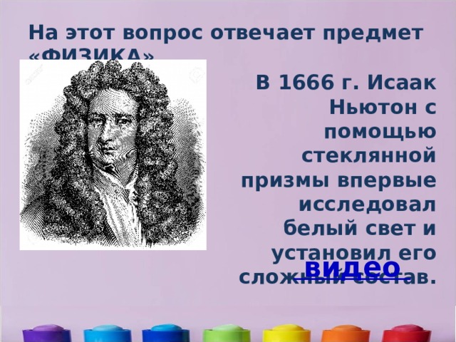 На этот вопрос отвечает предмет «ФИЗИКА» В 1666 г. Исаак Ньютон с помощью стеклянной призмы впервые исследовал белый свет и установил его сложный состав.    видео 