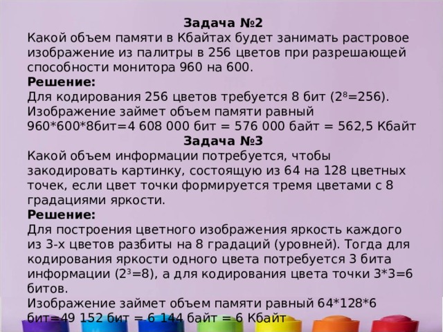 Задача №2 Какой объем памяти в Кбайтах будет занимать растровое изображение из палитры в 256 цветов при разрешающей способности монитора 960 на 600. Решение: Для кодирования 256 цветов требуется 8 бит (2 8 =256). Изображение займет объем памяти равный 960*600*8бит=4 608 000 бит = 576 000 байт = 562,5 Кбайт Задача №3 Какой объем информации потребуется, чтобы закодировать картинку, состоящую из 64 на 128 цветных точек, если цвет точки формируется тремя цветами с 8 градациями яркости. Решение: Для построения цветного изображения яркость каждого из 3-х цветов разбиты на 8 градаций (уровней). Тогда для кодирования яркости одного цвета потребуется 3 бита информации (2 3 =8), а для кодирования цвета точки 3*3=6 битов. Изображение займет объем памяти равный 64*128*6 бит=49 152 бит = 6 144 байт = 6 Кбайт 