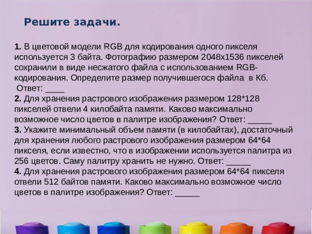 Решите задачи. 1.  В цветовой модели RGB для кодирования одного пикселя используется 3 байта. Фотографию размером 2048x1536 пикселей сохранили в виде несжатого файла с использованием RGB-кодирования. Определите размер получившегося файла в Кб.  Ответ: ____   2.  Для хранения растрового изображения размером 128*128 пикселей отвели 4 килобайта памяти. Каково максимально возможное число цветов в палитре изображения? Ответ: _____ 3.  Укажите минимальный объем памяти (в килобайтах), достаточный для хранения любого растрового изображения размером 64*64 пикселя, если известно, что в изображении используется палитра из 256 цветов. Саму палитру хранить не нужно. Ответ: _____ 4.  Для хранения растрового изображения размером 64*64 пикселя отвели 512 байтов памяти. Каково максимально возможное число цветов в палитре изображения? Ответ: _____ 