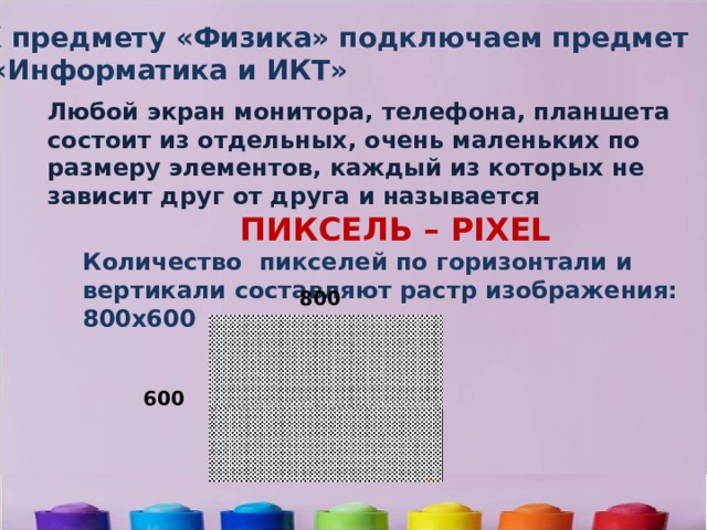 К предмету «Физика» подключаем предмет  «Информатика и ИКТ» Любой экран монитора, телефона, планшета состоит из отдельных, очень маленьких по размеру элементов, каждый из которых не зависит друг от друга и называется  ПИКСЕЛЬ – PIXEL Количество пикселей по горизонтали и вертикали составляют растр изображения: 800х600  800 600 