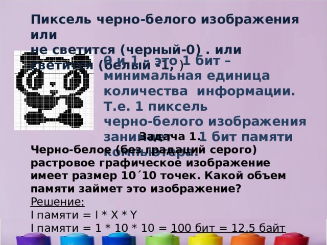 Пиксель черно-белого изображения или не светится (черный-0) . или светится (белый -1, ) 0 и 1 – это 1 бит –минимальная единица количества информации. Т.е. 1 пиксель черно-белого изображения занимает 1 бит памяти компьютера. Задача 1. Черно-белое (без градаций серого) растровое графическое изображение имеет размер 10´10 точек. Какой объем памяти займет это изображение? Решение: I памяти = I * X * Y I памяти = 1 * 10 * 10 =  100 бит = 12,5 байт 