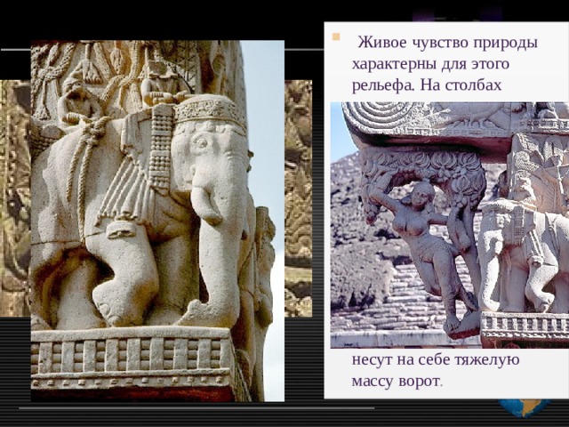  Живое чувство природы характерны для этого рельефа. На столбах вырезаны пышные крупные цветы и ползучие растения . Фигуры даются то в плоском рельефе, то в высоком, то еле различимыми, то объемными, что создает богатую игру света и тени. Массивные фигуры слонов, стоящие по четыре с каждой стороны, подобно атлантам, несут на себе тяжелую массу ворот . 