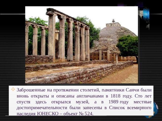 Заброшенные на протяжении столетий, памятники Санчи были вновь открыты и описаны англичанами в 1818 году. Сто лет спустя здесь открылся музей, а в 1989 году местные достопримечательности были занесены в Список всемирного наследия ЮНЕСКО – объект № 524. 