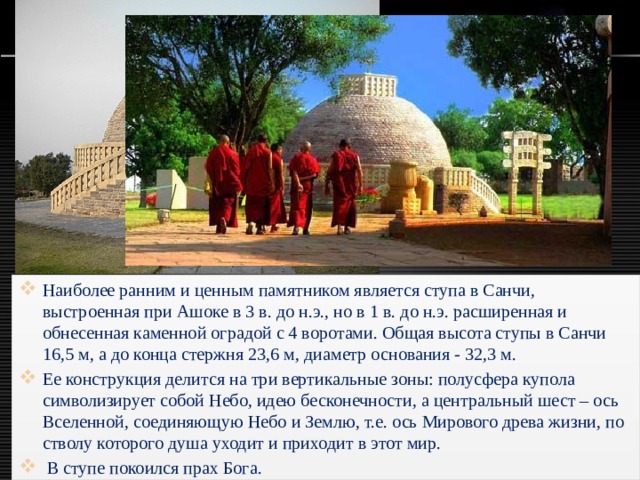 Наиболее ранним и ценным памятником является ступа в Санчи, выстроенная при Ашоке в 3 в. до н.э., но в 1 в. до н.э. расширенная и обнесенная каменной оградой с 4 воротами. Общая высота ступы в Санчи 16,5 м, а до конца стержня 23,6 м, диаметр основания - 32,3 м. Ее конструкция делится на три вертикальные зоны: полусфера купола символизирует собой Небо, идею бесконечности, а центральный шест – ось Вселенной, соединяющую Небо и Землю, т.е. ось Мирового древа жизни, по стволу которого душа уходит и приходит в этот мир.  В ступе покоился прах Бога. 