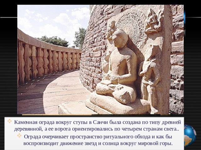 Каменная ограда вокруг ступы в Санчи была создана по типу древней деревянной, а ее ворота ориентировались по четырем странам света.. Ограда очерчивает пространство ритуального обхода и как бы воспроизводит движение звезд и солнца вoкpyг мировой горы. 