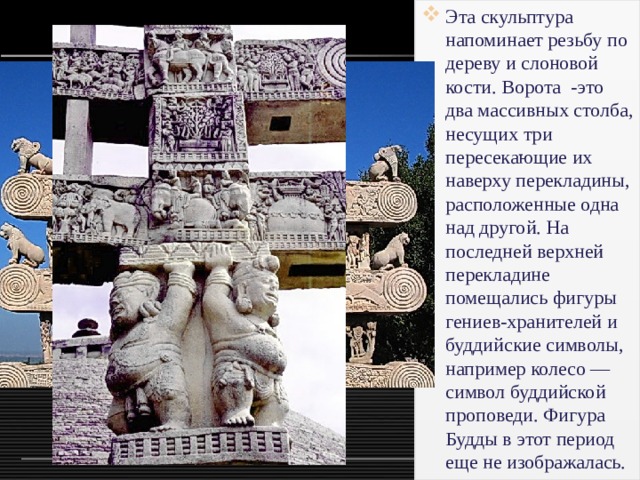 Эта скульптура напоминает резьбу по дереву и слоновой кости. Ворота -это два массивных столба, несущих три пересекающие их наверху перекладины, расположенные одна над другой. На последней верхней перекладине помещались фигуры гениев-хранителей и буддийские символы, например колесо — символ буддийской проповеди. Фигура Будды в этот период еще не изображалась. 