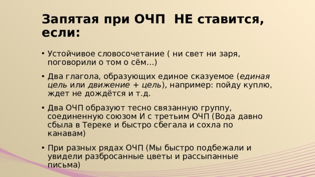 Запятая при ОЧП НЕ ставится, если: Устойчивое словосочетание ( ни свет ни заря, поговорили о том о сём…) Два глагола, образующих единое сказуемое ( единая цель или движение + цель ), например: пойду куплю, ждет не дождётся и т.д. Два ОЧП образуют тесно связанную группу, соединенную союзом И с третьим ОЧП (Вода давно сбыла в Тереке и быстро сбегала и сохла по канавам) При разных рядах ОЧП (Мы быстро подбежали и увидели разбросанные цветы и рассыпанные письма) 