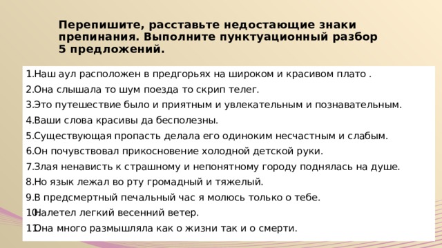 Перепишите, расставьте недостающие знаки препинания. Выполните пунктуационный разбор 5 предложений. Наш аул расположен в предгорьях на широком и красивом плато . Она слышала то шум поезда то скрип телег. Это путешествие было и приятным и увлекательным и познавательным. Ваши слова красивы да бесполезны. Существующая пропасть делала его одиноким несчастным и слабым. Он почувствовал прикосновение холодной детской руки. Злая ненависть к страшному и непонятному городу поднялась на душе. Но язык лежал во рту громадный и тяжелый. В предсмертный печальный час я молюсь только о тебе. Налетел легкий весенний ветер. Она много размышляла как о жизни так и о смерти. 