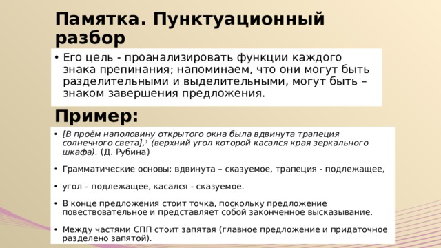 Памятка. Пунктуационный разбор Его цель - проанализировать функции каждого знака препинания; напоминаем, что они могут быть разделительными и выделительными, могут быть – знаком завершения предложения. Пример: [В проём наполовину открытого окна была вдвинута трапеция солнечного света], 1 (верхний угол которой касался края зеркального шкафа).  (Д. Рубина) Грамматические основы: вдвинута – сказуемое, трапеция - подлежащее, угол – подлежащее, касался - сказуемое. В конце предложения стоит точка, поскольку предложение повествовательное и представляет собой законченное высказывание. Между частями СПП стоит запятая (главное предложение и придаточное разделено запятой). 