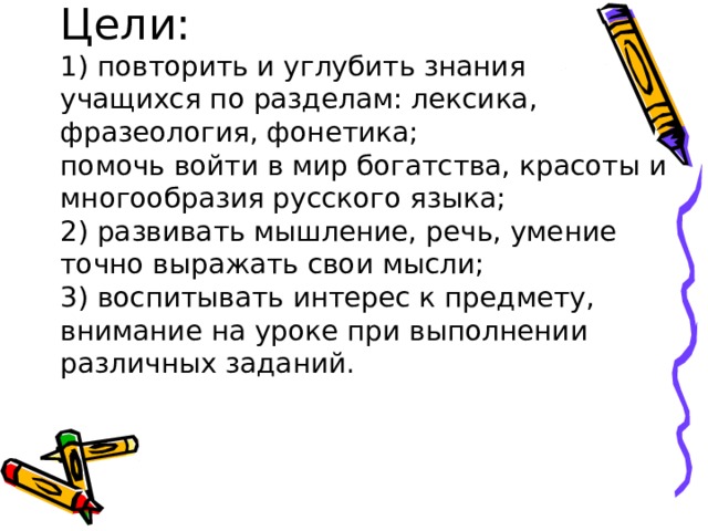 Цели:  1) повторить и углубить знания учащихся по разделам: лексика, фразеология, фонетика;  помочь войти в мир богатства, красоты и многообразия русского языка;  2) развивать мышление, речь, умение точно выражать свои мысли;  3) воспитывать интерес к предмету, внимание на уроке при выполнении различных заданий.   