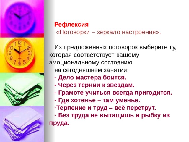 Рефлексия  «Поговорки – зеркало настроения». Из предложенных поговорок выберите ту, которая соответствует вашему эмоциональному состоянию на сегодняшнем занятии: - Дело мастера боится. - Через тернии к звёздам. - Грамоте учиться всегда пригодится. - Где хотенье – там уменье. Терпение и труд – всё перетрут.  Без труда не вытащишь и рыбку из пруда. 
