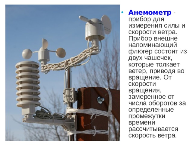 Анемометр  - прибор для измерения силы и скорости ветра. Прибор внешне напоминающий флюгер состоит из двух чашечек, которые толкает ветер, приводя во вращение. От скорости вращения, замеренное от числа оборотов за определенные промежутки времени рассчитывается скорость ветра.
