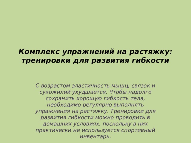 Комплекс упражнений на растяжку: тренировки для развития гибкости   С возрастом эластичность мышц, связок и сухожилий ухудшается. Чтобы надолго сохранить хорошую гибкость тела, необходимо регулярно выполнять упражнения на растяжку. Тренировки для развития гибкости можно проводить в домашних условиях, поскольку в них практически не используется спортивный инвентарь. 