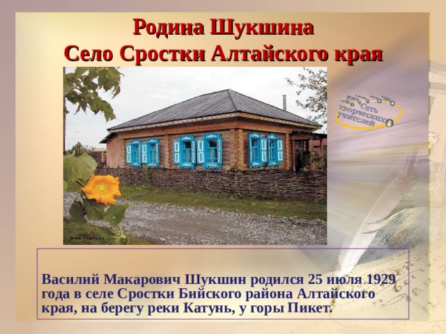 Родина Шукшина  Село Сростки Алтайского края    Василий Макарович Шукшин родился 25 июля 1929 года в селе Сростки Бийского района Алтайского края, на берегу реки Катунь, у горы Пикет.  
