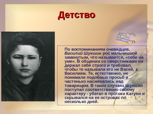 Детство  По воспоминаниям очевидцев, Василий Шукшин рос мальчишкой замкнутым, что называется, «себе на уме». В общении со сверстниками он держал себя строго и требовал, чтобы те называли его не Васей, а Василием. Те, естественно, не понимали подобных просьб и частенько насмехались над товарищем. В таких случаях Шукшин поступал соответственно своему характеру - убегал в протоки Катуни и скрывался на ее островах по несколько дней.  