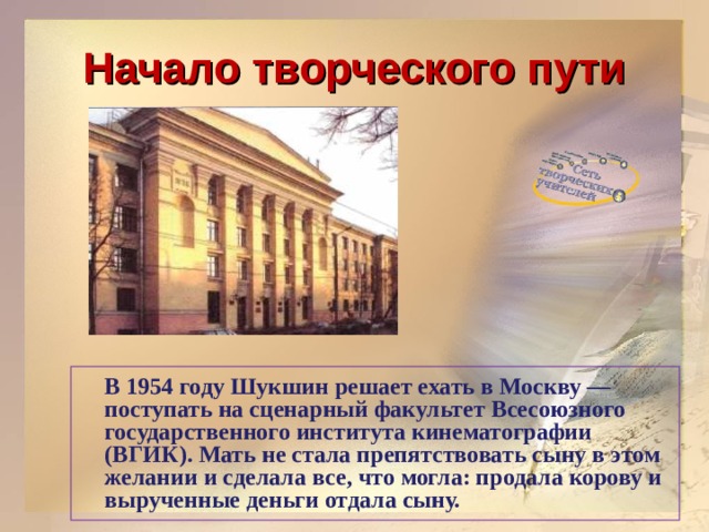 Начало творческого пути  В 1954 году Шукшин решает ехать в Москву — поступать на сценарный факультет Всесоюзного государственного института кинематографии (ВГИК). Мать не стала препятствовать сыну в этом желании и сделала все, что могла: продала корову и вырученные деньги отдала сыну.   