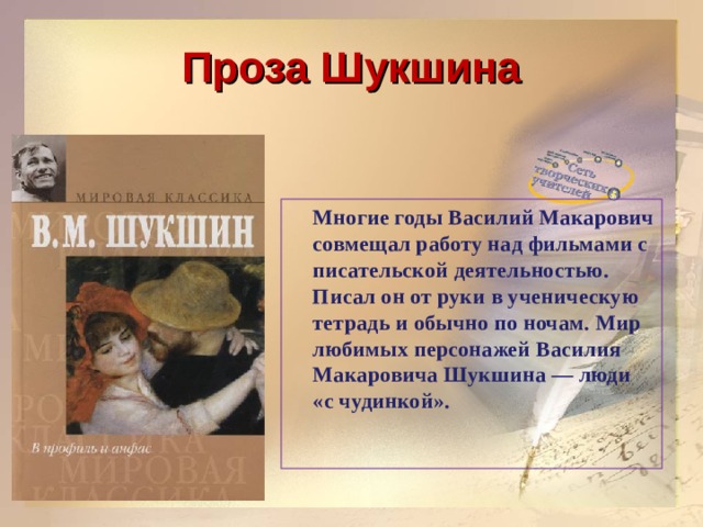 Проза Шукшина  Многие годы Василий Макарович совмещал работу над фильмами с писательской деятельностью. Писал он от руки в ученическую тетрадь и обычно по ночам. Мир любимых персонажей Василия Макаровича Шукшина — люди «с чудинкой».    