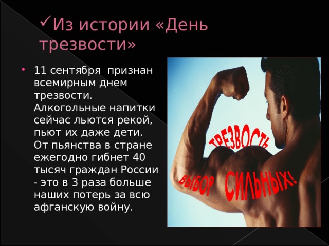 Из истории «День трезвости» 11 сентября признан всемирным днем трезвости. Алкогольные напитки сейчас льются рекой, пьют их даже дети. От пьянства в стране ежегодно гибнет 40 тысяч граждан России - это в 3 раза больше наших потерь за всю афганскую войну.  