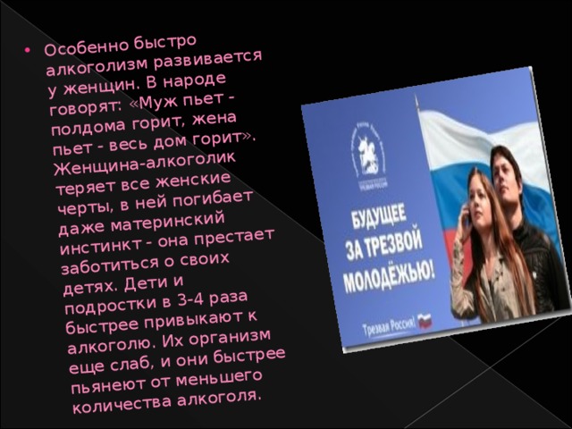 Особенно быстро алкоголизм развивается у женщин. В народе говорят: «Муж пьет - полдома горит, жена пьет - весь дом горит». Женщина-алкоголик теряет все женские черты, в ней погибает даже материнский инстинкт - она престает заботиться о своих детях. Дети и подростки в 3-4 раза быстрее привыкают к алкоголю. Их организм еще слаб, и они быстрее пьянеют от меньшего количества алкоголя. 