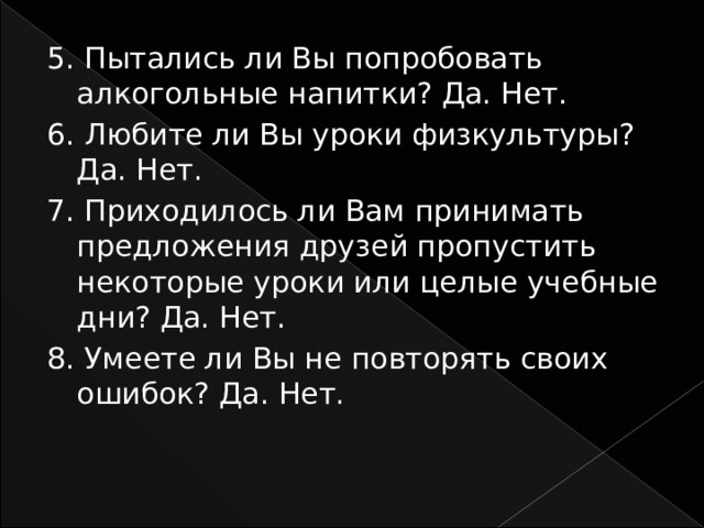 5. Пытались ли Вы попробовать алкогольные напитки? Да. Нет. 6. Любите ли Вы уроки физкультуры? Да. Нет. 7. Приходилось ли Вам принимать предложения друзей пропустить некоторые уроки или целые учебные дни? Да. Нет. 8. Умеете ли Вы не повторять своих ошибок? Да. Нет. 