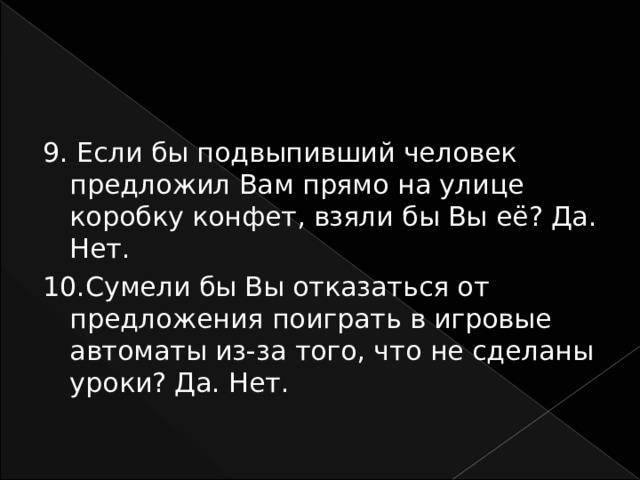 9. Если бы подвыпивший человек предложил Вам прямо на улице коробку конфет, взяли бы Вы её? Да. Нет. 10.Сумели бы Вы отказаться от предложения поиграть в игровые автоматы из-за того, что не сделаны уроки? Да. Нет. 
