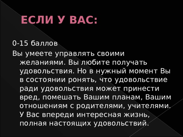 ЕСЛИ У ВАС: 0-15 баллов Вы умеете управлять своими желаниями. Вы любите получать удовольствия. Но в нужный момент Вы в состоянии ронять, что удовольствие ради удовольствия может принести вред, помешать Вашим планам, Вашим отношениям с родителями, учителями. У Вас впереди интересная жизнь, полная настоящих удовольствий. 