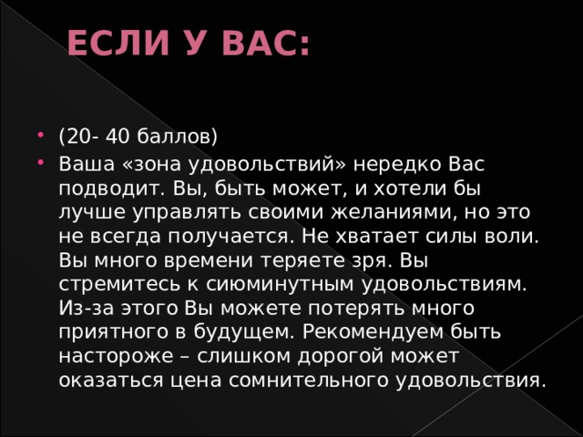 ЕСЛИ У ВАС:   (20- 40 баллов) Ваша «зона удовольствий» нередко Вас подводит. Вы, быть может, и хотели бы лучше управлять своими желаниями, но это не всегда получается. Не хватает силы воли. Вы много времени теряете зря. Вы стремитесь к сиюминутным удовольствиям. Из-за этого Вы можете потерять много приятного в будущем. Рекомендуем быть настороже – слишком дорогой может оказаться цена сомнительного удовольствия. 