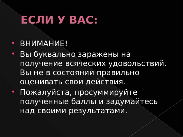 ЕСЛИ У ВАС: ВНИМАНИЕ! Вы буквально заражены на получение всяческих удовольствий. Вы не в состоянии правильно оценивать свои действия. Пожалуйста, просуммируйте полученные баллы и задумайтесь над своими результатами. 