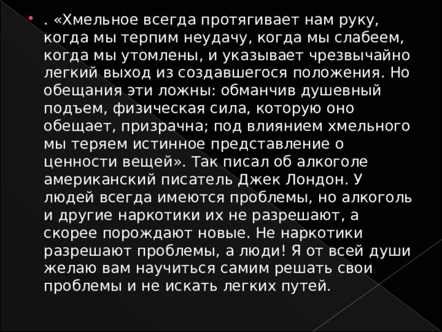 . «Хмельное всегда протягивает нам руку, когда мы терпим неудачу, когда мы слабеем, когда мы утомлены, и указывает чрезвычайно легкий выход из создавшегося положения. Но обещания эти ложны: обманчив душевный подъем, физическая сила, которую оно обещает, призрачна; под влиянием хмельного мы теряем истинное представление о ценности вещей». Так писал об алкоголе американский писатель Джек Лондон. У людей всегда имеются проблемы, но алкоголь и другие наркотики их не разрешают, а скорее порождают новые. Не наркотики разрешают проблемы, а люди! Я от всей души желаю вам научиться самим решать свои проблемы и не искать легких путей. 