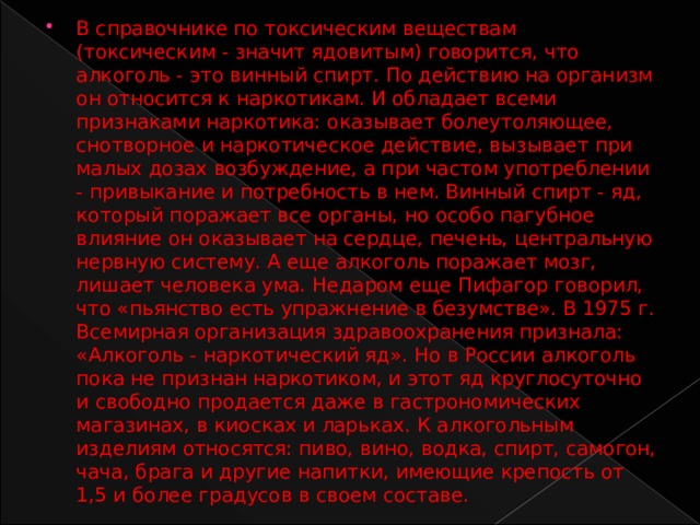 В справочнике по токсическим веществам (токсическим - значит ядовитым) говорится, что алкоголь - это винный спирт. По действию на организм он относится к наркотикам. И обладает всеми признаками наркотика: оказывает болеутоляющее, снотворное и наркотическое действие, вызывает при малых дозах возбуждение, а при частом употреблении - привыкание и потребность в нем. Винный спирт - яд, который поражает все органы, но особо пагубное влияние он оказывает на сердце, печень, центральную нервную систему. А еще алкоголь поражает мозг, лишает человека ума. Недаром еще Пифагор говорил, что «пьянство есть упражнение в безумстве». В 1975 г. Всемирная организация здравоохранения признала: «Алкоголь - наркотический яд». Но в России алкоголь пока не признан наркотиком, и этот яд круглосуточно и свободно продается даже в гастрономических магазинах, в киосках и ларьках. К алкогольным изделиям относятся: пиво, вино, водка, спирт, самогон, чача, брага и другие напитки, имеющие крепость от 1,5 и более градусов в своем составе. 