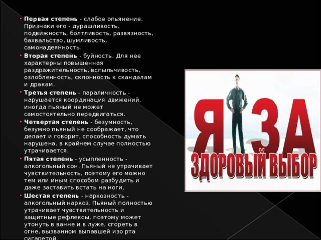 Первая степень - слабое опьянение. Признаки его - дурашливость, подвижность, болтливость, развязность, бахвальство, шумливость, самонадеянность. Вторая степень - буйность. Для нее характерны повышенная раздражительность, вспыльчивость, озлобленность, склонность к скандалам и дракам. Третья степень - параличность - нарушается координация движений, иногда пьяный не может самостоятельно передвигаться. Четвертая степень - безумность, безумно пьяный не соображает, что делает и говорит, способность думать нарушена, в крайнем случае полностью утрачивается. Пятая степень - усыпленность - алкогольный сон. Пьяный не утрачивает чувствительность, поэтому его можно тем или иным способом разбудить и даже заставить встать на ноги. Шестая степень - наркозность - алкогольный наркоз. Пьяный полностью утрачивает чувствительность и защитные рефлексы, поэтому может утонуть в ванне и в луже, сгореть в огне, вызванном выпавшей изо рта сигаретой. 