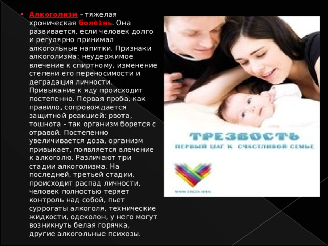Алкоголизм - тяжелая хроническая болезнь . Она развивается, если человек долго и регулярно принимал алкогольные напитки. Признаки алкоголизма: неудержимое влечение к спиртному, изменение степени его переносимости и деградация личности. Привыкание к яду происходит постепенно. Первая проба, как правило, сопровождается защитной реакцией: рвота, тошнота - так организм борется с отравой. Постепенно увеличивается доза, организм привыкает, появляется влечение к алкоголю. Различают три стадии алкоголизма. На последней, третьей стадии, происходит распад личности, человек полностью теряет контроль над собой, пьет суррогаты алкоголя, технические жидкости, одеколон, у него могут возникнуть белая горячка, другие алкогольные психозы. 