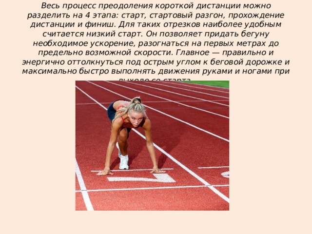 Весь процесс преодоления короткой дистанции можно разделить на 4 этапа: старт, стартовый разгон, прохождение дистанции и финиш. Для таких отрезков наиболее удобным считается низкий старт. Он позволяет придать бегуну необходимое ускорение, разогнаться на первых метрах до предельно возможной скорости. Главное — правильно и энергично оттолкнуться под острым углом к беговой дорожке и максимально быстро выполнять движения руками и ногами при выходе со старта. 