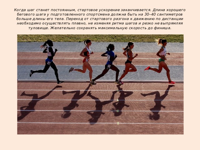 Когда шаг станет постоянным, стартовое ускорение заканчивается. Длина хорошего бегового шага у подготовленного спортсмена должна быть на 30–40 сантиметров больше длины его тела. Переход от стартового разгона к движению по дистанции необходимо осуществлять плавно, не изменяя ритма шагов и резко не выпрямляя туловище. Желательно сохранять максимальную скорость до финиша. 