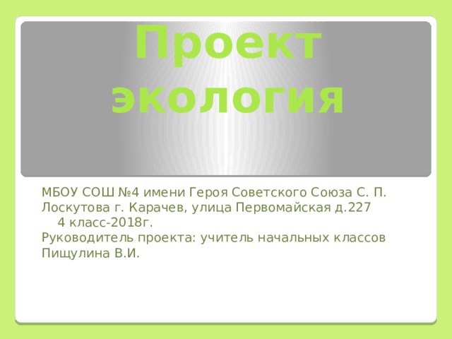 Проект  экология   МБОУ СОШ №4 имени Героя Советского Союза С. П. Лоскутова г. Карачев, улица Первомайская д.227  4 класс-2018г. Руководитель проекта: учитель начальных классов Пищулина В.И. 