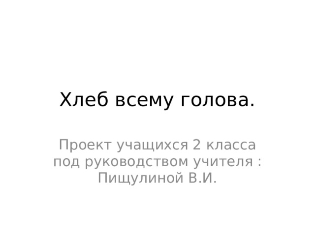 Хлеб всему голова. Проект учащихся 2 класса под руководством учителя : Пищулиной В.И. 