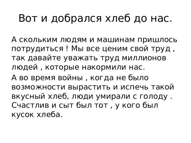 Вот и добрался хлеб до нас. А скольким людям и машинам пришлось потрудиться ! Мы все ценим свой труд , так давайте уважать труд миллионов людей , которые накормили нас. А во время войны , когда не было возможности вырастить и испечь такой вкусный хлеб, люди умирали с голоду . Счастлив и сыт был тот , у кого был кусок хлеба. 
