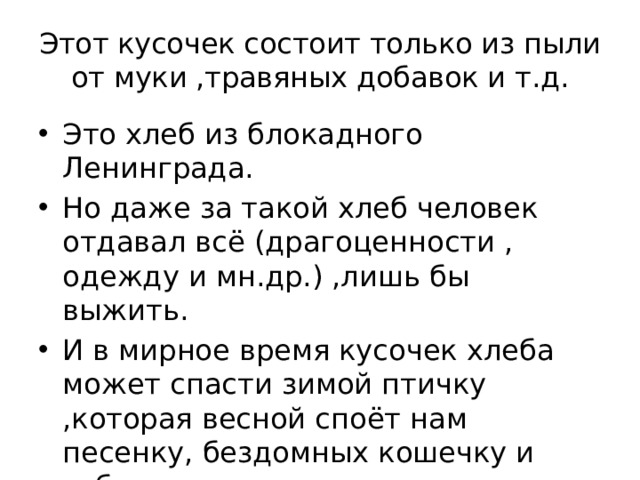 Этот кусочек состоит только из пыли от муки ,травяных добавок и т.д. Это хлеб из блокадного Ленинграда. Но даже за такой хлеб человек отдавал всё (драгоценности , одежду и мн.др.) ,лишь бы выжить. И в мирное время кусочек хлеба может спасти зимой птичку ,которая весной споёт нам песенку, бездомных кошечку и собачку. 